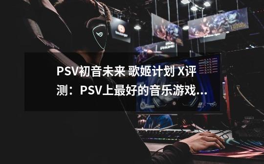 PSV初音未来 歌姬计划 X评测：PSV上最好的音乐游戏？-第1张-游戏信息-拼搏网