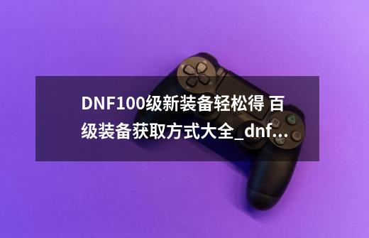 DNF100级新装备轻松得 百级装备获取方式大全_dnflv100传说装备自选礼盒-第1张-游戏信息-拼搏网