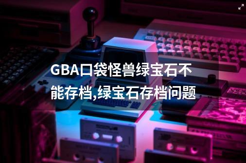 GBA口袋怪兽绿宝石不能存档,绿宝石存档问题-第1张-游戏信息-拼搏网