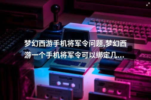 梦幻西游手机将军令问题,梦幻西游一个手机将军令可以绑定几个账号-第1张-游戏信息-拼搏网