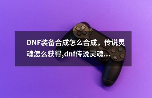 DNF装备合成怎么合成，传说灵魂怎么获得,dnf传说灵魂快速获得教程-第1张-游戏信息-拼搏网