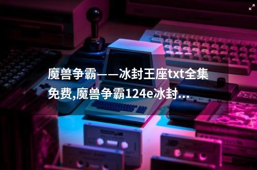 魔兽争霸——冰封王座txt全集免费,魔兽争霸124e冰封王座免费-第1张-游戏信息-拼搏网