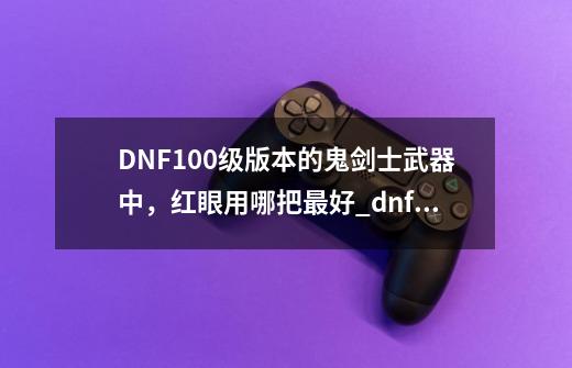 DNF100级版本的鬼剑士武器中，红眼用哪把最好?_dnf新武器适合什么角色-第1张-游戏信息-拼搏网