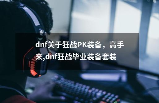 dnf关于狂战PK装备，高手来,dnf狂战毕业装备套装-第1张-游戏信息-拼搏网