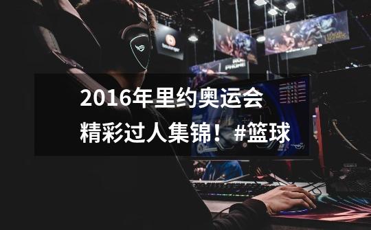 2016年里约奥运会精彩过人集锦！#篮球-第1张-游戏信息-拼搏网