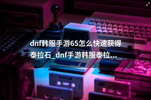 dnf韩服手游65怎么快速获得泰拉石_dnf手游韩服泰拉石改版-第1张-游戏信息-拼搏网