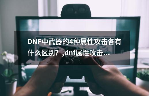 DNF中武器的4种属性攻击各有什么区别？,dnf属性攻击选择哪个好-第1张-游戏信息-拼搏网