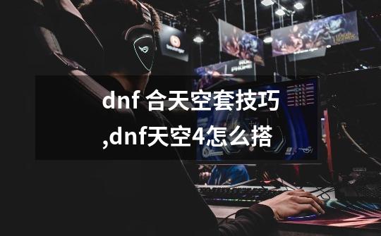 dnf 合天空套技巧,dnf天空4怎么搭-第1张-游戏信息-拼搏网