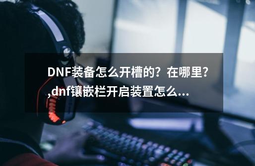 DNF装备怎么开槽的？在哪里？,dnf镶嵌栏开启装置怎么获得技巧-第1张-游戏信息-拼搏网