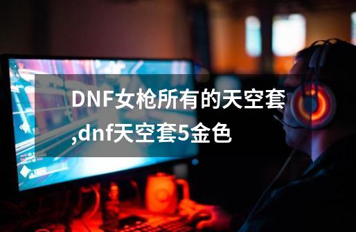 DNF女枪所有的天空套,dnf天空套5金色-第1张-游戏信息-拼搏网