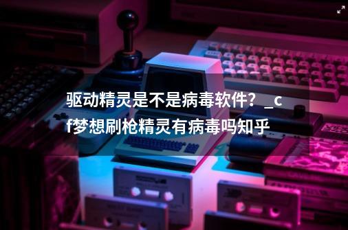 驱动精灵是不是病毒软件？_cf梦想刷枪精灵有病毒吗知乎-第1张-游戏信息-拼搏网