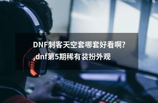 DNF刺客天空套哪套好看啊？,dnf第5期稀有装扮外观-第1张-游戏信息-拼搏网