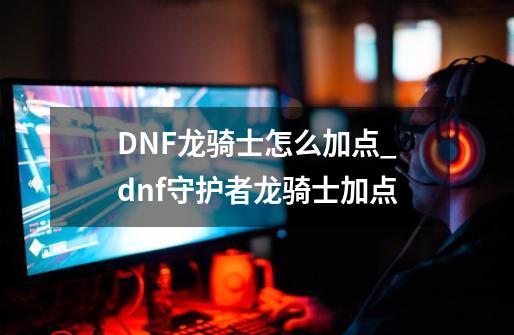 DNF龙骑士怎么加点_dnf守护者龙骑士加点-第1张-游戏信息-拼搏网