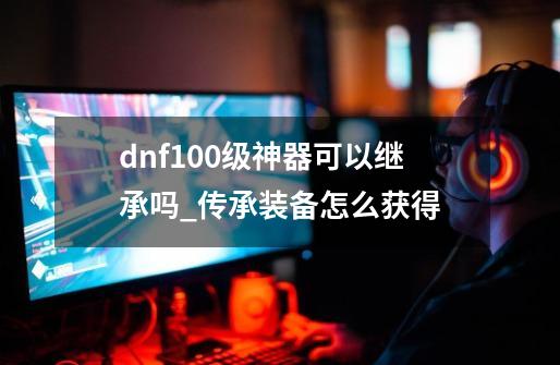 dnf100级神器可以继承吗_传承装备怎么获得-第1张-游戏信息-拼搏网