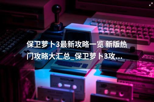 保卫萝卜3最新攻略一览 新版热门攻略大汇总_保卫萝卜3攻略27-第1张-游戏信息-拼搏网