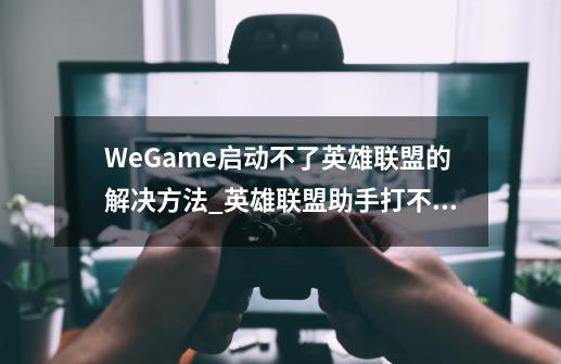 WeGame启动不了英雄联盟的解决方法_英雄联盟助手打不开为什么-第1张-游戏信息-拼搏网