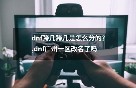 dnf跨几跨几是怎么分的？,dnf广州一区改名了吗-第1张-游戏信息-拼搏网
