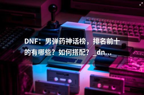 DNF：男弹药神话榜，排名前十的有哪些？如何搭配？_dnf圣者黄昏搭配时空旅行者-第1张-游戏信息-拼搏网