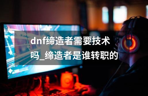 dnf缔造者需要技术吗_缔造者是谁转职的-第1张-游戏信息-拼搏网