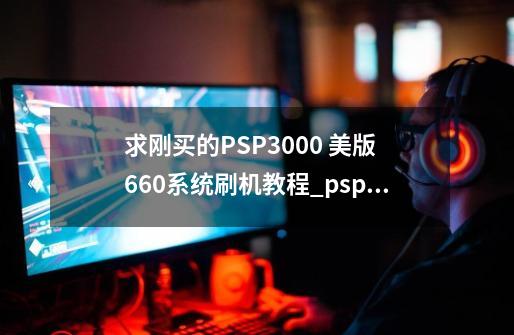 求刚买的PSP3000 美版 6.60系统刷机教程_psp刷机660proc3完美固化包-第1张-游戏信息-拼搏网