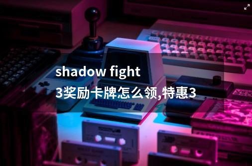 shadow fight3奖励卡牌怎么领,特惠3-第1张-游戏信息-拼搏网