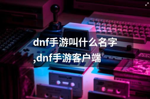 dnf手游叫什么名字,dnf手游客户端-第1张-游戏信息-拼搏网