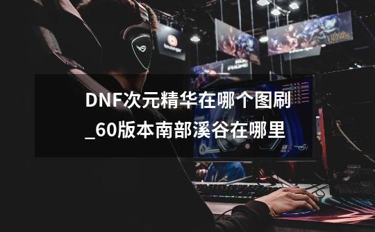 DNF次元精华在哪个图刷_60版本南部溪谷在哪里?-第1张-游戏信息-拼搏网