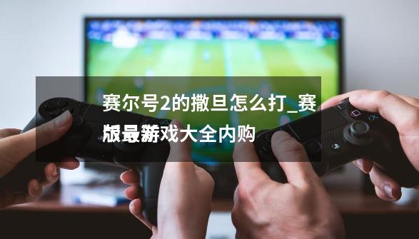 赛尔号2的撒旦怎么打_赛尔号游戏大全内购
版最新-第1张-游戏信息-拼搏网