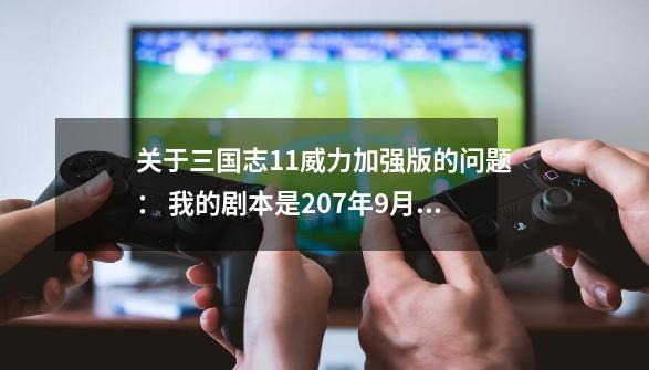 关于三国志11威力加强版的问题： 我的剧本是207年9月，用的是刘备，游戏环境是史实，武将的死亡和事件的发,三国志11威力加强版手游-第1张-游戏信息-拼搏网