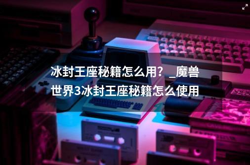 冰封王座秘籍怎么用？_魔兽世界3冰封王座秘籍怎么使用-第1张-游戏信息-拼搏网