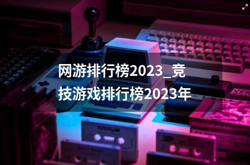 网游排行榜2023_竞技游戏排行榜2023年-第1张-游戏信息-拼搏网