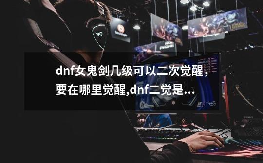 dnf女鬼剑几级可以二次觉醒，要在哪里觉醒,dnf二觉是多少级-第1张-游戏信息-拼搏网