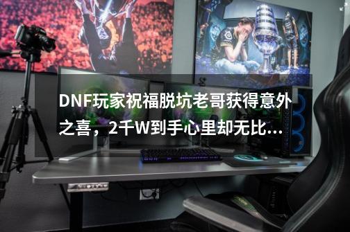 DNF玩家祝福脱坑老哥获得意外之喜，2千W到手心里却无比难受，如何？,为什么dnf没有一个优质的游戏up主-第1张-游戏信息-拼搏网