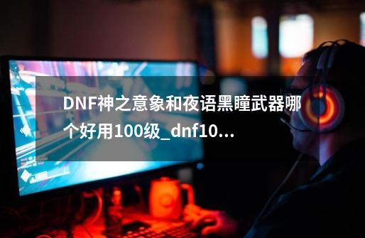 DNF神之意象和夜语黑瞳武器哪个好用100级_dnf100级神之意向-第1张-游戏信息-拼搏网