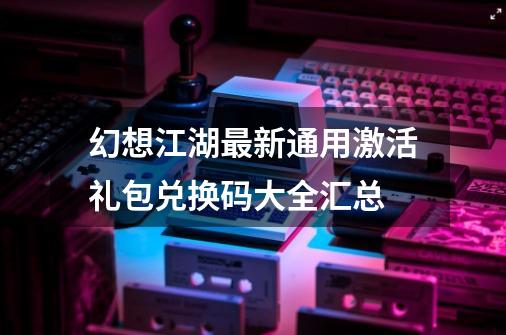 幻想江湖最新通用激活礼包兑换码大全汇总-第1张-游戏信息-拼搏网