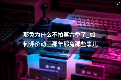 那兔为什么不拍第六季了_如何评价动画那年那兔那些事儿?-第1张-游戏信息-拼搏网