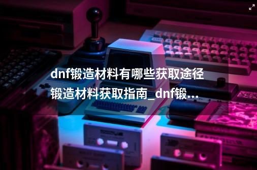 dnf锻造材料有哪些获取途径 锻造材料获取指南_dnf锻造小技巧-第1张-游戏信息-拼搏网