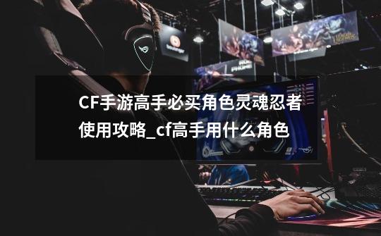 CF手游高手必买角色灵魂忍者使用攻略_cf高手用什么角色-第1张-游戏信息-拼搏网