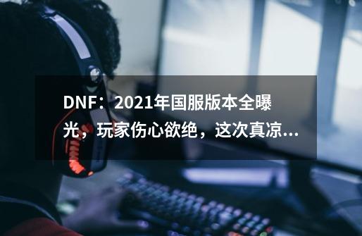 DNF：2021年国服版本全曝光，玩家伤心欲绝，这次真凉了吗？,韩服DNF手游周年庆2024-第1张-游戏信息-拼搏网