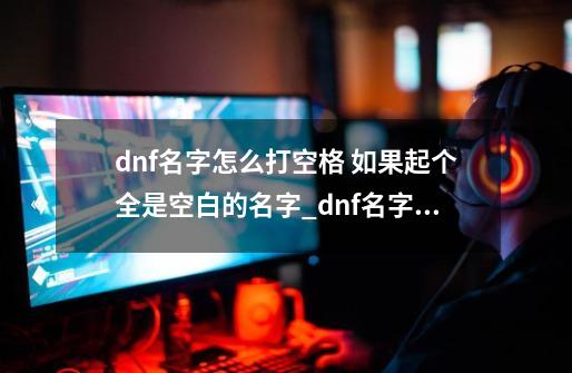 dnf名字怎么打空格 如果起个全是空白的名字_dnf名字的空格怎么打-第1张-游戏信息-拼搏网