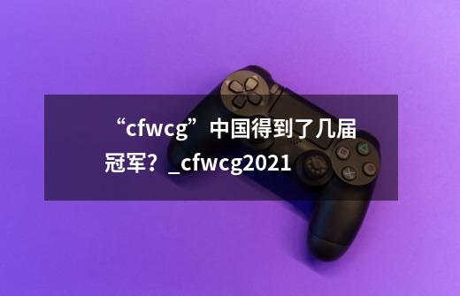 “cfwcg”中国得到了几届冠军？_cfwcg2021-第1张-游戏信息-拼搏网