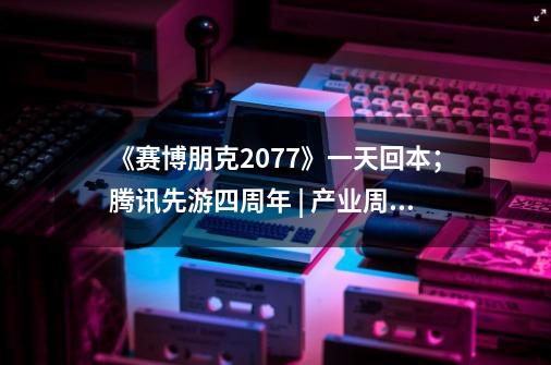 《赛博朋克2077》一天回本；腾讯先游四周年 | 产业周报-第1张-游戏信息-拼搏网