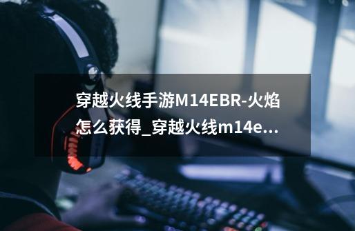 穿越火线手游M14EBR-火焰怎么获得_穿越火线m14ebr炎龙穿透力-第1张-游戏信息-拼搏网