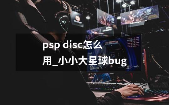 psp disc怎么用_小小大星球bug-第1张-游戏信息-拼搏网