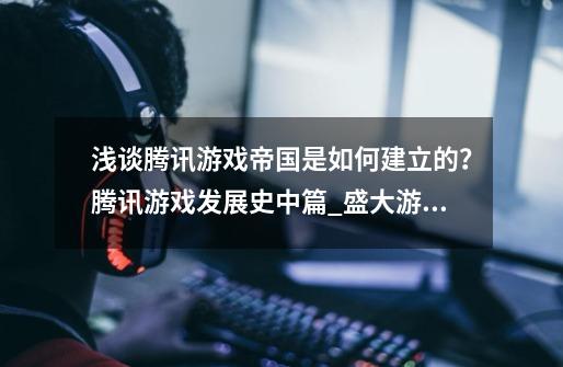 浅谈腾讯游戏帝国是如何建立的？腾讯游戏发展史中篇_盛大游戏公司-第1张-游戏信息-拼搏网