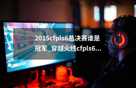 2015cfpls6总决赛谁是冠军_穿越火线cfpls6总决赛-第1张-游戏信息-拼搏网