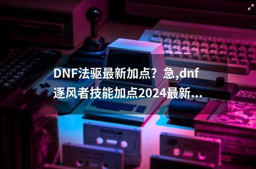 DNF法驱最新加点？急,dnf逐风者技能加点2024最新版本-第1张-游戏信息-拼搏网