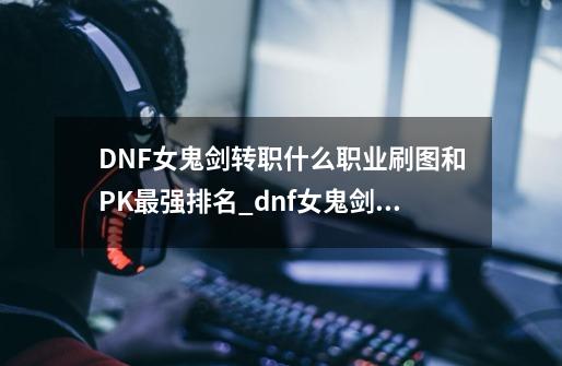 DNF女鬼剑转职什么职业刷图和PK最强排名_dnf女鬼剑排行-第1张-游戏信息-拼搏网