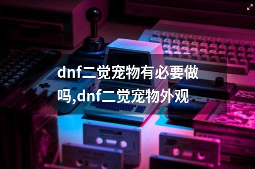 dnf二觉宠物有必要做吗,dnf二觉宠物外观-第1张-游戏信息-拼搏网