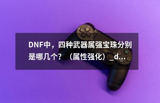 DNF中，四种武器属强宝珠分别是哪几个？（属性强化）_dnf火强宝珠30宝珠-第1张-游戏信息-拼搏网